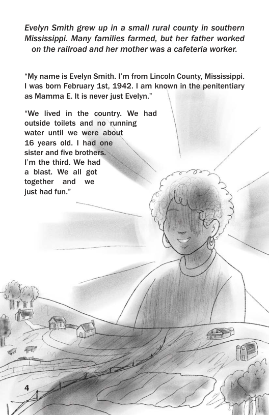 Evelyn Smith grew up in a small rural county in southern Mississippi. Many families farmed, but her father worked on the railroad and her mother was a cafeteria worker.  “My name is Evelyn Smith. P’m from Lincoln County, Mississippi. 1 was born February 1st, 1942. | am known in the penitentiary as Mamma E. It is never just Evelyn.”  “We lived in the country. We had | outside toilets and no running  water until we were about \ 16 years old. | had R sister and five brother I’m the third. We had a blast. We all got together and we  / IS just had fun.” 4 R  